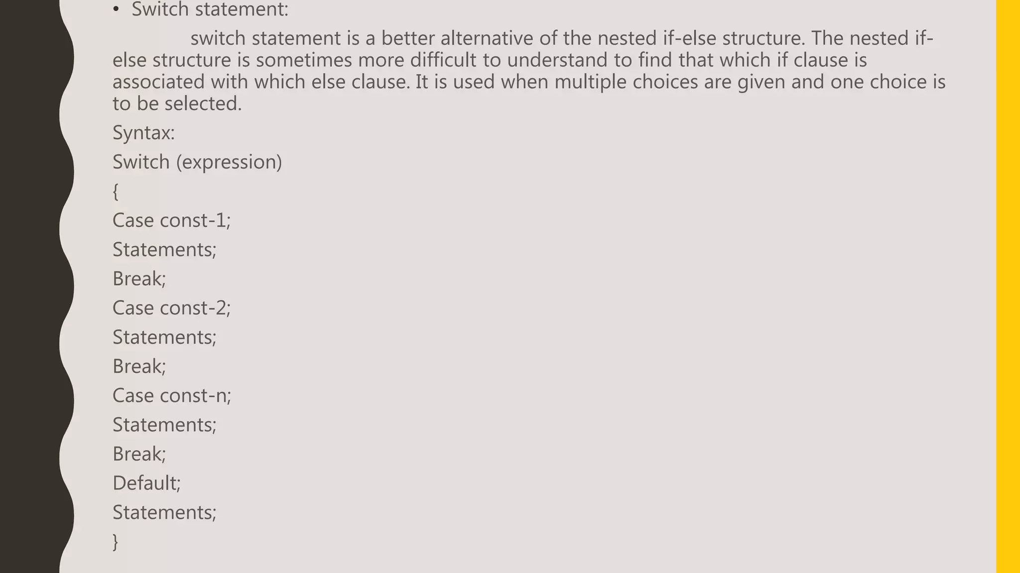 • Switch statement:
switch statement is a better alternative of the nested if-else structure. The nested if-
else structure is sometimes more difficult to understand to find that which if clause is
associated with which else clause. It is used when multiple choices are given and one choice is
to be selected.
Syntax:
Switch (expression)
{
Case const-1;
Statements;
Break;
Case const-2;
Statements;
Break;
Case const-n;
Statements;
Break;
Default;
Statements;
}
 