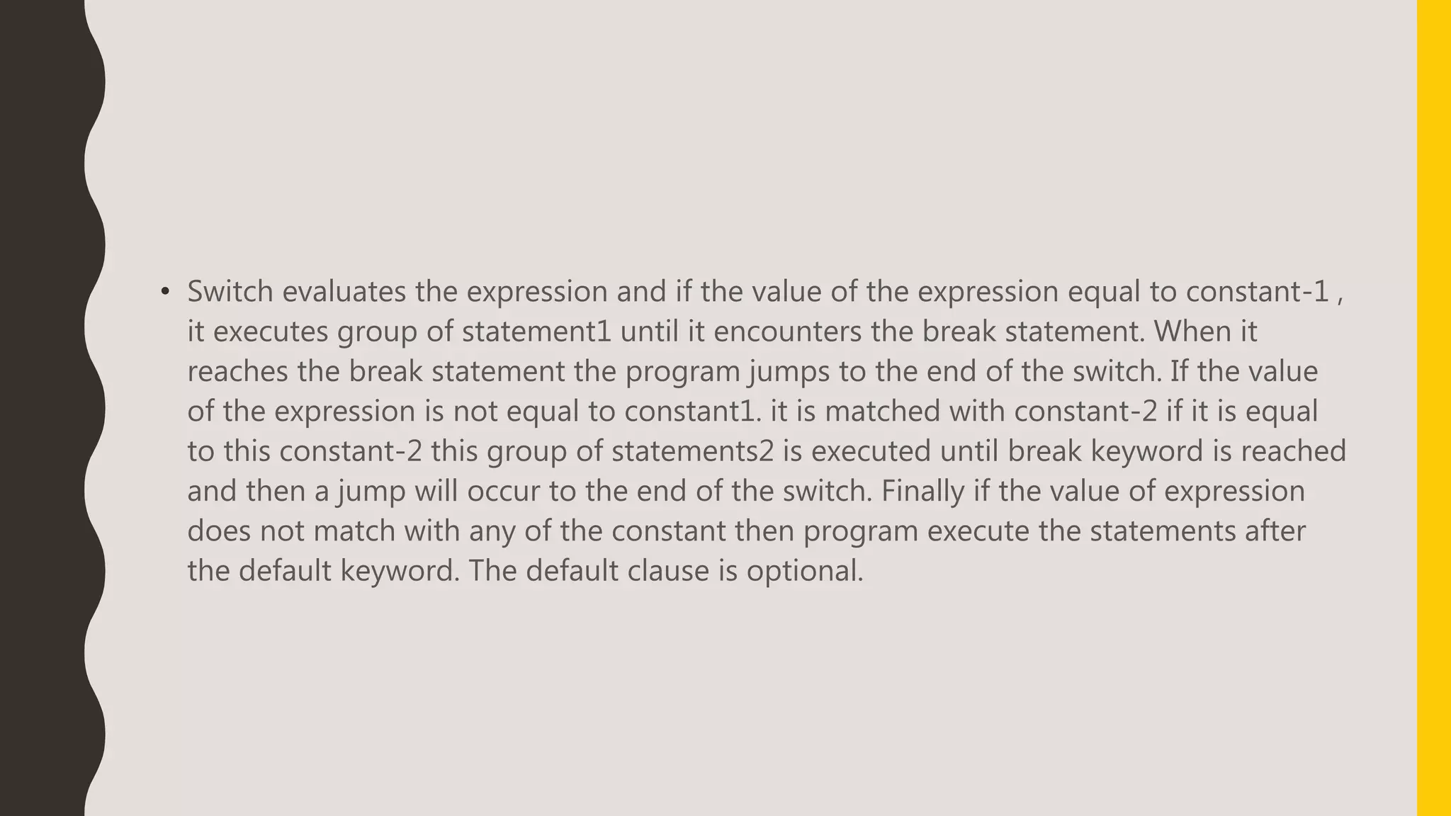 • Switch evaluates the expression and if the value of the expression equal to constant-1 ,
it executes group of statement1 until it encounters the break statement. When it
reaches the break statement the program jumps to the end of the switch. If the value
of the expression is not equal to constant1. it is matched with constant-2 if it is equal
to this constant-2 this group of statements2 is executed until break keyword is reached
and then a jump will occur to the end of the switch. Finally if the value of expression
does not match with any of the constant then program execute the statements after
the default keyword. The default clause is optional.
 