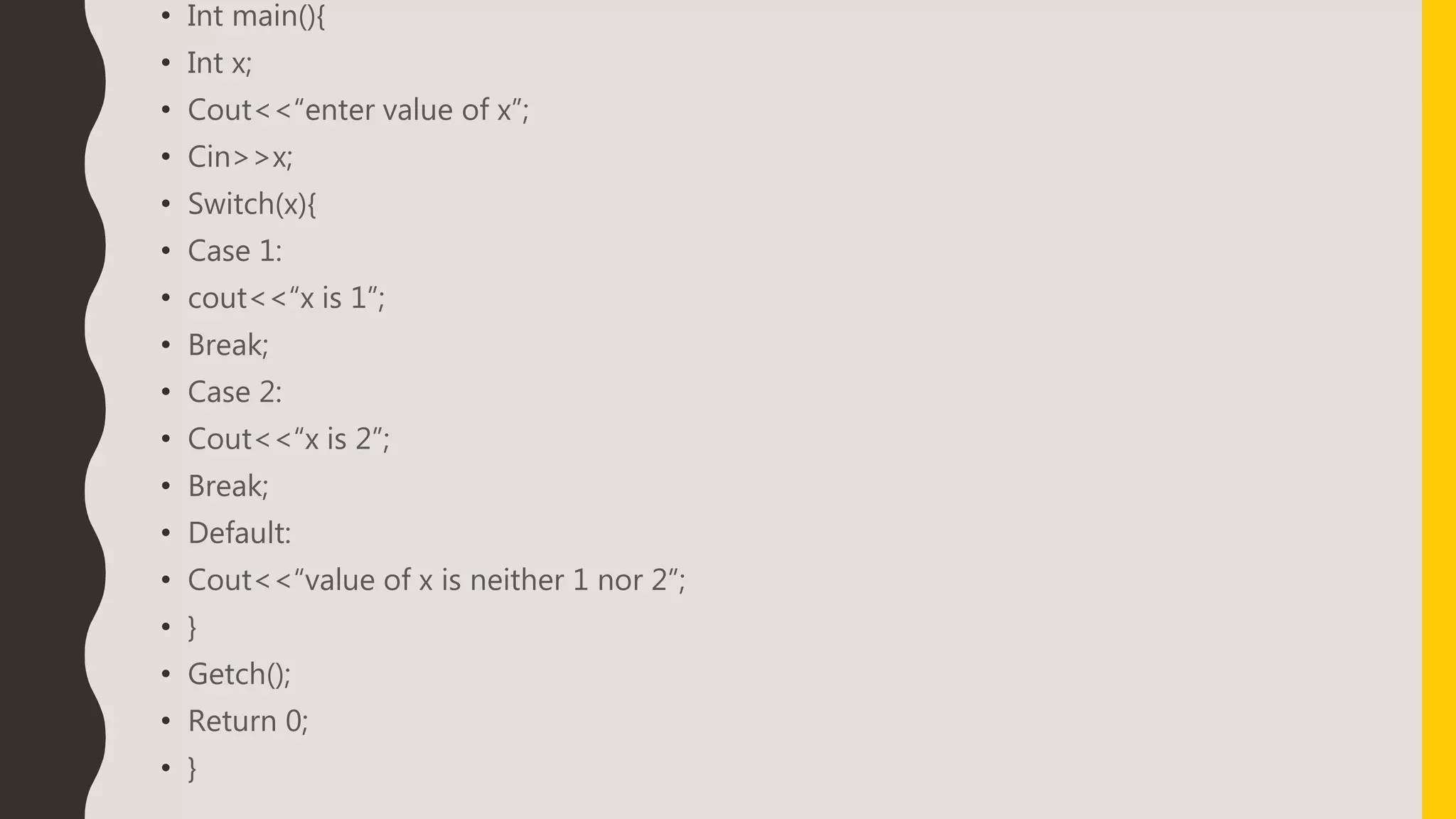 • Int main(){
• Int x;
• Cout<<“enter value of x”;
• Cin>>x;
• Switch(x){
• Case 1:
• cout<<“x is 1”;
• Break;
• Case 2:
• Cout<<“x is 2”;
• Break;
• Default:
• Cout<<“value of x is neither 1 nor 2”;
• }
• Getch();
• Return 0;
• }
 