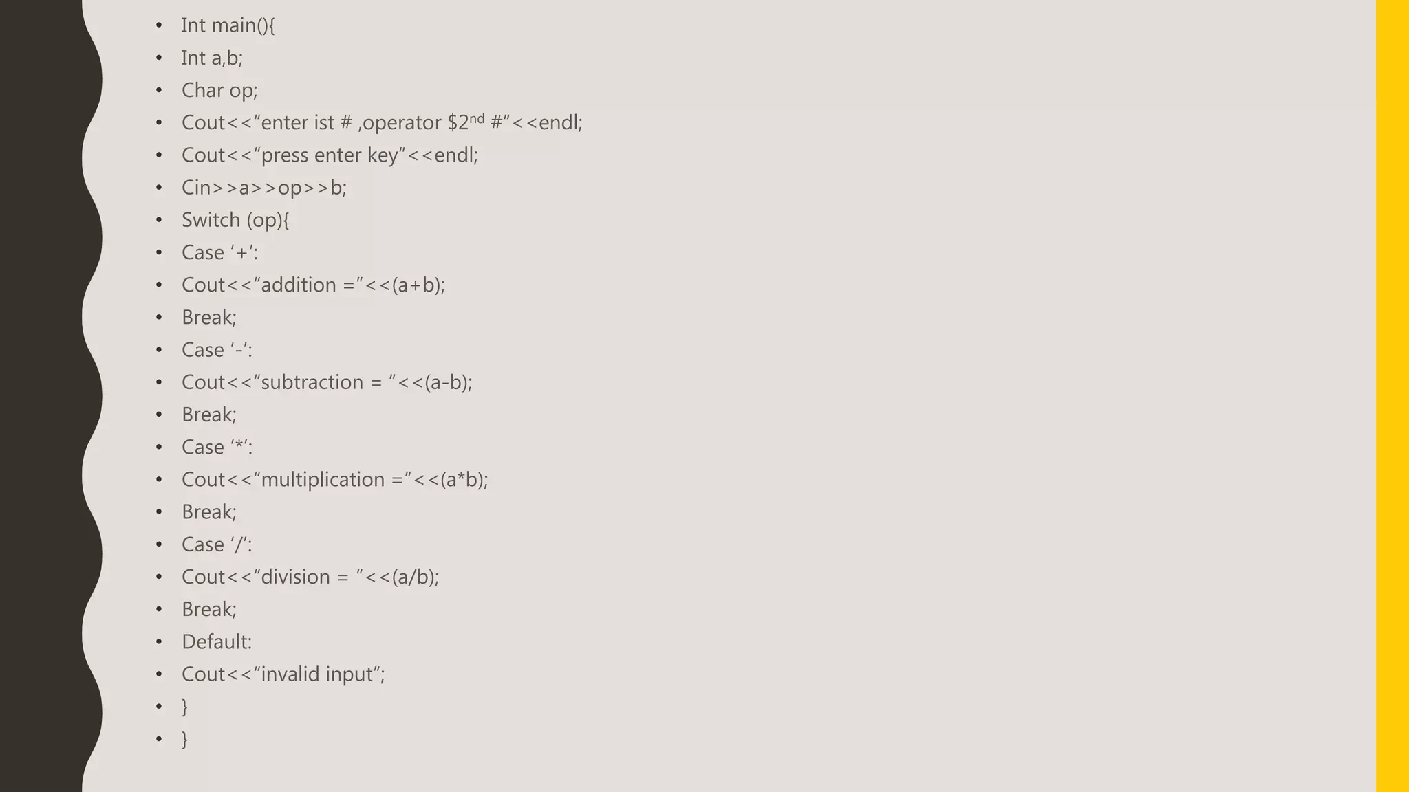 • Int main(){
• Int a,b;
• Char op;
• Cout<<“enter ist # ,operator $2nd #”<<endl;
• Cout<<“press enter key”<<endl;
• Cin>>a>>op>>b;
• Switch (op){
• Case ‘+’:
• Cout<<“addition =”<<(a+b);
• Break;
• Case ‘-’:
• Cout<<“subtraction = ”<<(a-b);
• Break;
• Case ‘*’:
• Cout<<“multiplication =”<<(a*b);
• Break;
• Case ‘/’:
• Cout<<“division = ”<<(a/b);
• Break;
• Default:
• Cout<<“invalid input”;
• }
• }
 