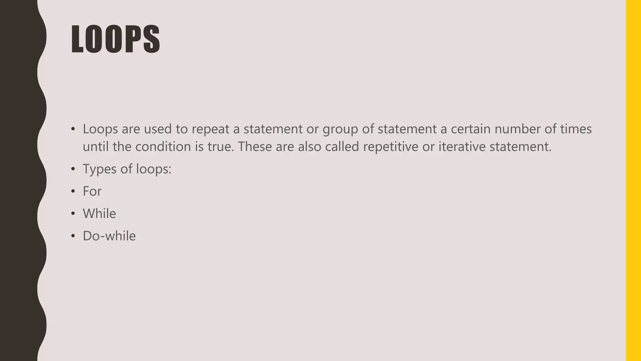 LOOPS
• Loops are used to repeat a statement or group of statement a certain number of times
until the condition is true. These are also called repetitive or iterative statement.
• Types of loops:
• For
• While
• Do-while
 