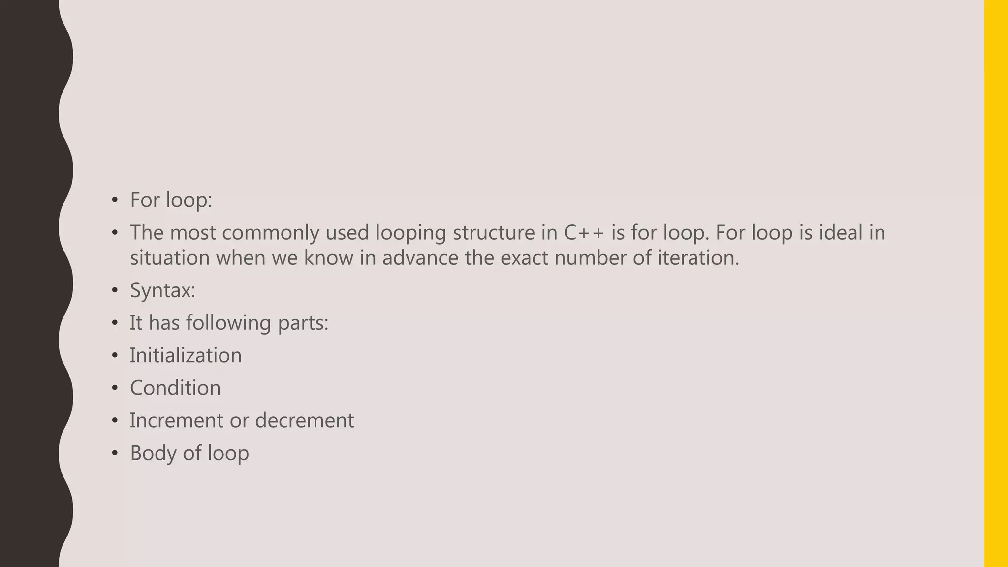 • For loop:
• The most commonly used looping structure in C++ is for loop. For loop is ideal in
situation when we know in advance the exact number of iteration.
• Syntax:
• It has following parts:
• Initialization
• Condition
• Increment or decrement
• Body of loop
 