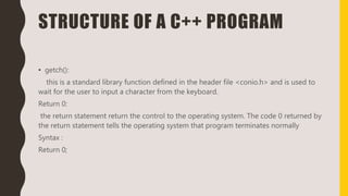 STRUCTURE OF A C++ PROGRAM
• getch():
this is a standard library function defined in the header file <conio.h> and is used to
wait for the user to input a character from the keyboard.
Return 0:
the return statement return the control to the operating system. The code 0 returned by
the return statement tells the operating system that program terminates normally
Syntax :
Return 0;
 