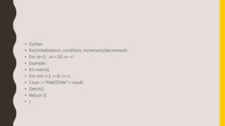 • Syntax:
• For(initialization; condition; increment/decrement)
• For (a=1; a<=10; a++)
• Example :
• Int main(){
• For (int i=1; i<6; i++)
• Cout<<“PAKISTAN”<<endl;
• Getch();
• Return 0;
• }
 