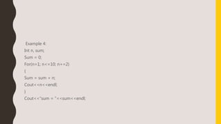 Example 4:
Int n, sum;
Sum = 0;
For(n=1; n<=10; n+=2)
{
Sum = sum + n;
Cout<<n<<endl;
}
Cout<<“sum = ”<<sum<<endl;
 