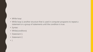 • While loop:
• While loop is another structure that is used in computer programs to repeat a
statement or a group of statements until the condition is true.
• Syntax:
• While(condition){
• Statement 1;
• Statement 2;
• }
 