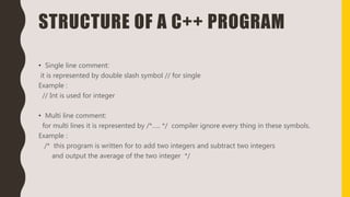 STRUCTURE OF A C++ PROGRAM
• Single line comment:
it is represented by double slash symbol // for single
Example :
// Int is used for integer
• Multi line comment:
for multi lines it is represented by /*….. */ compiler ignore every thing in these symbols.
Example :
/* this program is written for to add two integers and subtract two integers
and output the average of the two integer */
 