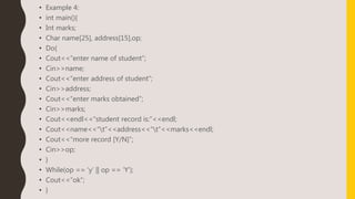 • Example 4:
• int main(){
• Int marks;
• Char name[25], address[15],op;
• Do{
• Cout<<“enter name of student”;
• Cin>>name;
• Cout<<“enter address of student”;
• Cin>>address;
• Cout<<“enter marks obtained”;
• Cin>>marks;
• Cout<<endl<<“student record is:”<<endl;
• Cout<<name<<“t”<<address<<“t”<<marks<<endl;
• Cout<<“more record [Y/N]”;
• Cin>>op;
• }
• While(op == ‘y’ || op == ‘Y’);
• Cout<<“ok”;
• }
 