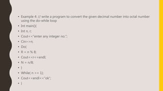 • Example 4: // write a program to convert the given decimal number into octal number
using the do-while loop
• Int main(){
• Int n, r;
• Cout<<“enter any integer no.”;
• Cin>>n;
• Do{
• R = n % 8;
• Cout<<r<<endl;
• N = n/8;
• }
• While( n >= 1);
• Cout<<endl<<“ok”;
• }
 