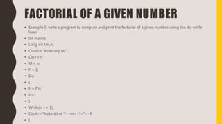FACTORIAL OF A GIVEN NUMBER
• Example 5: write a program to compute and print the factorial of a given number using the do-while
loop
• Int main(){
• Long int f,m,n;
• Cout<<“enter any no”;
• Cin>>n;
• M = n;
• F = 1;
• Do
• {
• F = f*n;
• N--;
• }
• While(n >= 1);
• Cout<<“factorial of ”<<m<<“=”<<f;
• }
 