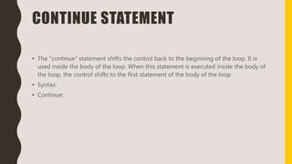 CONTINUE STATEMENT
• The “continue” statement shifts the control back to the beginning of the loop. It is
used inside the body of the loop. When this statement is executed inside the body of
the loop, the control shifts to the first statement of the body of the loop
• Syntax:
• Continue;
 