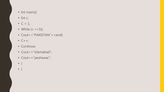 • Int main(){
• Int c;
• C = 1;
• While (c <=5){
• Cout<<“PAKISTAN”<<endl;
• C++;
• Continue;
• Cout<<“islamabad”;
• Cout<<“peshawar”;
• }
• }
 