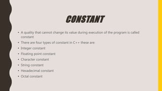 CONSTANT
• A quality that cannot change its value during execution of the program is called
constant
• There are four types of constant in C++ these are:
• Integer constant
• Floating point constant
• Character constant
• String constant
• Hexadecimal constant
• Octal constant
 