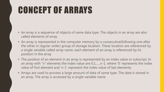 CONCEPT OF ARRAYS
• An array is a sequence of objects of same data type. The objects in an array are also
called elements of array.
• An array is represented in the computer memory by a consecutive(following one after
the other in regular order) group of storage location. These location are referenced by
a single variable called array name. each element of an array is referenced by its
position in the array
• The position of an element in an array is represented by an index value or subscript. In
an array with “n” elements the index value are 0,1,…..n-1, where ‘0’ represents the index
value of first element and ‘n-1’ represent the index value of last elements.
• Arrays are used to process a large amount of data of same type. The data is stored in
an array. The array is accessed by a single variable name
 
