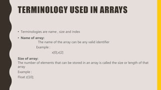 TERMINOLOGY USED IN ARRAYS
• Terminologies are name , size and index
• Name of array:
The name of the array can be any valid identifier
Example :
x[0],x[2]
Size of array:
The number of elements that can be stored in an array is called the size or length of that
array
Example :
Float z[10];
 