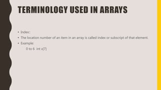 TERMINOLOGY USED IN ARRAYS
• Index::
• The location number of an item in an array is called index or subscript of that element.
• Example:
0 to 6 int x[7]
 