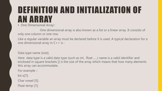 DEFINITION AND INITIALIZATION OF
AN ARRAY• One Dimensional Array::
One dimensional array is also known as a list or a linear array. It consists of
only one column or one row.
Like a regular variable an array must be declared before it is used. A typical declaration for a
one dimensional array in C++ is :
Data type name [size];
Here data type is a valid data type (such as int , float ,….) name is a valid identifier and
enclosed in square brackets [] is the size of the array which means that how many elements
this array can accommodate.
For example ::
Int x[7];
Char vowel [5];
Float temp [7];
 