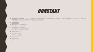 CONSTANT
• integer constant: A numerical value without a decimal part is called integer constant (+) and (-)
can also be used with an integer constant
• Example:
• #include <iostream>
• #include<conio.h>
using namespace std;
• Int main () {
• Cout<< 526;
• Cout<< 555;
• Return 0;
• }
 