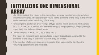 INITIALIZING ONE DIMENSIONAL
ARRAY• Like other variable the values in the elements of an array can also be assigned when
the array is declared. The assigning of values to the elements of the array at the time of
its declaration is called initializing of the array.
• For example to declare an array “temp” of type double with 5 elements. With values
66.3, 77.7, 99.2, 63.9, and 59.3 in elements temp[0], temp[1],temp[2],temp[3],temp[4]
respectively the statement is written as :
• Double temp[5] = {66.3, 77.7, 99.2, 63.9, 59.3 };
• The values on the right-hand-side enclosed in curly brackets are assigned to the
elements of the array in the order in which they are written.
• If the number of elements in an array is greater than values in the list, then the
remaining last elements are initialized.
 