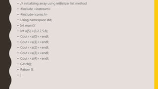 • // initializing array using initializer list method
• #include <iostream>
• #include<conio.h>
• Using namespace std;
• Int main(){
• Int a[5] ={3,2,7,5,8};
• Cout<<a[0]<<endl;
• Cout<<a[1]<<endl;
• Cout<<a[2]<<endl;
• Cout<<a[3]<<endl;
• Cout<<a[4]<<endl;
• Getch();
• Return 0;
• }
 