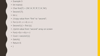 • Example 3:
• Int main(){
• Char first[7] = {‘M’,’A’,’R’,’R’,’I’,’A’,’M’};
• Second [7];
• Int c;
• //copy value from “first” to “second”;
• For (c=0 ; c<=6; c++)
• Second [c] = first [c];
• //print value from “second” array on screen
• For(c=0;c<=6;c++)
• Cout<<second [c];
• Getch();
• Return 0;
• }
 