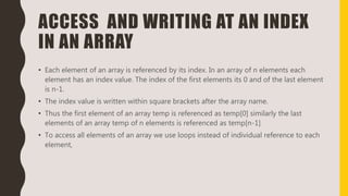 ACCESS AND WRITING AT AN INDEX
IN AN ARRAY
• Each element of an array is referenced by its index. In an array of n elements each
element has an index value. The index of the first elements its 0 and of the last element
is n-1.
• The index value is written within square brackets after the array name.
• Thus the first element of an array temp is referenced as temp[0] similarly the last
elements of an array temp of n elements is referenced as temp[n-1]
• To access all elements of an array we use loops instead of individual reference to each
element,
 