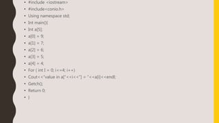 • #include <iostream>
• #include<conio.h>
• Using namespace std;
• Int main(){
• Int a[5];
• a[0] = 9;
• a[1] = 7;
• a[2] = 6;
• a[3] = 5;
• a[4] = 4;
• For ( int I = 0; i<=4; i++)
• Cout<<“value in a[“<<i<<”] = ”<<a[i]<<endl;
• Getch();
• Return 0;
• }
 
