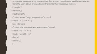 • // example having an array temperature that accepts the values of weekly temperature
from the users at run time and write them into their respective indexes.
• Example 2:
• Int main(){
• Float temp[7];
• Cout<<“enter 7 days temperature:”<<endl;
• For(int I = 0; i<7; ++i)
• Cin>>temp[i];
• Cout<<“the last week temperature was:”<<endl;
• For(int i=0; i<7; ++i)
• Cout<<temp[i]<<“,”;
• Getch();
• Return 0;
• }
 
