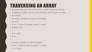 TRAVERSING AN ARRAY
• Accessing the elements of an array is called traversing of array
• //reading numbers into an array and then searching for an item
• Int main(){
• Int a[10]; //declare an array of 10 integers
• Int n=0;
• Cout<<“enter 10 integer values”<<endl;
• While(n<10)
• {
• Cin>>a[n];
• N++;
• }
• Int item; //declare an item to search
• Cout<<“enter an item to search”<<endl;
• Cin>>item;
 
