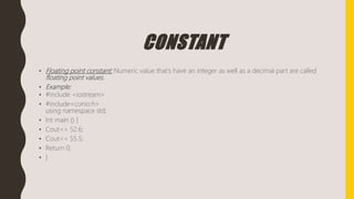CONSTANT
• Floating point constant: Numeric value that’s have an integer as well as a decimal part are called
floating point values.
• Example:
• #include <iostream>
• #include<conio.h>
using namespace std;
• Int main () {
• Cout<< 52.6;
• Cout<< 55.5;
• Return 0;
• }
 