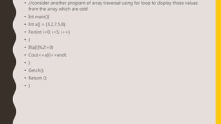 • //consider another program of array traversal using for loop to display those values
from the array which are odd
• Int main(){
• Int a[] = {3,2,7,5,8};
• For(int i=0; i<5; i++)
• {
• If(a[i]%2!=0)
• Cout<<a[i]<<endl;
• }
• Getch();
• Return 0;
• }
 