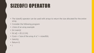 SIZEOF() OPERATOR
• The sizeof() operator can be used with arrays to return the size allocated for the entire
array.
• Consider the following program
• //size of an array example
• Int main(){
• Int a[] = {0,1,2,3,4};
• Cout<<“size of the array A is:”<<sizeof(A);
• Getch();
• Return 0;
• }
 