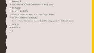 • Example 2:
• // to find the number of elements in array using
• Int main(){
• Int a[] = {0,1,2,3,4};
• Cout<<“size of the array =”<<sizeof(a)<<“bytes”;
• Int total_element = sizeof(a);
• Cout<<“total number of elements in the array A are :”<<total_element;
• Getch();
• Return 0;
• }
 