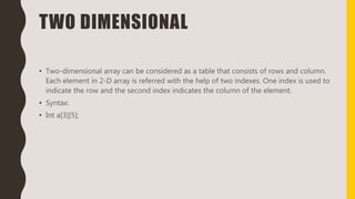 TWO DIMENSIONAL
• Two-dimensional array can be considered as a table that consists of rows and column.
Each element in 2-D array is referred with the help of two indexes. One index is used to
indicate the row and the second index indicates the column of the element.
• Syntax:
• Int a[3][5];
 