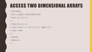 ACCESS TWO DIMENSIONAL ARRAYS
• Int main(){
• Int I , j, a[2][3] = {15,21,9,84,33,72};
• For(i = 0; I<2; i++)
• {
• For( j=0; j<3; j++)
• Cout<<“arr[“<<i<<”][“<<j<<”] = ”a[i][j]<<“t”;
• Cout<<endl;
• }
• Getch();
• Retrun 0;
• }
 