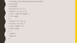 • //writing in a two dimensional array using loop
• Int main(){
• Int a[2][4];
• For (int I =0 ; i<2 i++)
• For(int j = 0 ; j<4 ; j++){
• Cout<<“enter an integer : “;
• Cin>>a[i][j];
• }
• For(int I = 0 ; i<2;i++){
• For (int j = 0; j<4;j++)
• Cout<<a[i][j]<<“t”;
• Cout<<endl;
• }
• Getch();
• Return 0;
• }
 