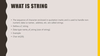 WHAT IS STRING
• The sequence of character enclosed in quotation marks and is used to handle non-
numeric data i.e names , address, etc. are called strings.
• Define a C string
• Data type name_of_string [size of string];
• Example:
• Char str[20];
 