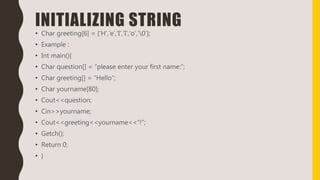 INITIALIZING STRING
• Char greeting[6] = {‘H’,’e’,’I’,’I’,’o’,’0’};
• Example :
• Int main(){
• Char question[] = “please enter your first name:”;
• Char greeting[] = “Hello”;
• Char yourname[80];
• Cout<<question;
• Cin>>yourname;
• Cout<<greeting<<yourname<<“!”;
• Getch();
• Return 0;
• }
 