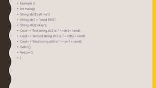 • Example 2:
• Int main(){
• String str1(“call me”);
• String str2 = ”send SMS”;
• String str3(“okay”);
• Cout<<“first string str1 is :”<<str1<<endl;
• Cout<<“second string str2 is :”<<str2<<endl;
• Cout<<“third string str3 is :”<<str3<<endl;
• Getch();
• Return 0;
• }
 