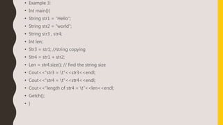 • Example 3:
• Int main(){
• String str1 = “Hello”;
• String str2 = “world”;
• String str3 , str4;
• Int len;
• Str3 = str1; //string copying
• Str4 = str1 + str2;
• Len = str4.size(); // find the string size
• Cout<<“str3 = t”<<str3<<endl;
• Cout<<“str4 = t”<<str4<<endl;
• Cout<<“length of str4 = t”<<len<<endl;
• Getch();
• }
 