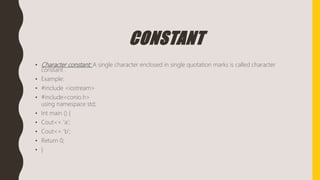 CONSTANT
• Character constant: A single character enclosed in single quotation marks is called character
constant .
• Example:
• #include <iostream>
• #include<conio.h>
using namespace std;
• Int main () {
• Cout<< ‘a’;
• Cout<< ‘b’;
• Return 0;
• }
 