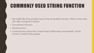 COMMONLY USED STRING FUNCTION
• The header file string provides many string manipulation function. These are discussed
with help of program as follows
• Concatenation function:
• Strcat() function:
• Combining two strings into a single string is called string concatenation. strcat()
function is used for this purpose.
 