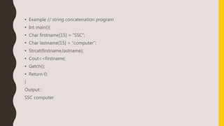 • Example // string concatenation program
• Int main(){
• Char firstname[15] = “SSC”;
• Char lastname[15] = “computer”;
• Strcat(firstname,lastname);
• Cout<<firstname;
• Getch();
• Return 0;
}
Output::
SSC computer
 