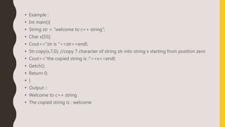 • Example :
• Int main(){
• String str = “welcome to c++ string”;
• Char x[55];
• Cout<<“str is ”<<str<<endl;
• Str.copy(x,7,0); //copy 7 character of string str into string x starting from position zero
• Cout<<“the copied string is :”<<x<<endl;
• Getch();
• Return 0;
• }
• Output ::
• Welcome to c++ string
• The copied string is : welcome
 