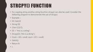 STRCPY() FUNCTION
• For copying string another string function strcpy() can also be used. Consider the
following program to demonstrate the use of strcpy()
• Example ::
• Int main(){
• String SS;
• Char CC[17];
• SS = “this is a string”;
• Strcpy(CC,”this is a string”);
• Cout<<SS<<endl; cout<<CC<<endl;
• Getch();
• Return 0;
• }
 