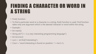 FINDING A CHARACTER OR WORD IN
A STRING
• Find() function:
• To find a particular word or a character in a string, find() function is used. Find function
takes only one argument which is the desired character or word within the string.
• Example ::
• Int main(){
• String str(“C++ is a very interesting programming language”);
• Int loc1,loc2;
• Loc1 = str.find(“interesting”);
• Cout<<“word interesting is found on position :”<<loc1+1;
 