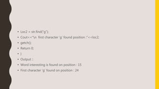 • Loc2 = str.find(“g”);
• Cout<<“n first character ‘g’ found position :”<<loc2;
• getch();
• Return 0;
• }
• Output ::
• Word interesting is found on position : 15
• First character ‘g’ found on position : 24
 