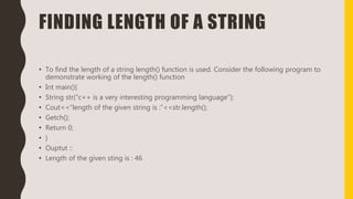 FINDING LENGTH OF A STRING
• To find the length of a string length() function is used. Consider the following program to
demonstrate working of the length() function
• Int main(){
• String str(“c++ is a very interesting programming language”);
• Cout<<“length of the given string is :”<<str.length();
• Getch();
• Return 0;
• }
• Ouptut ::
• Length of the given sting is : 46
 