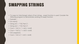 SWAPPING STRINGS
• To swap (or interchange) values of two strings , swap() function is used. Consider the
following program to demonstrate working of swap() function
• Example ::
• Int main(){
• String str1 = “F.SC Part 1”;
• String str2 = “F.SC Part 2”;
• Cout<<“str1 is :”<<str1<<endl;
• Cout<<“str2 is :”<<str2<<endl;
• Str1.swap(str2);
• Cout<<“str1 is:”<<str1<<endl;
 