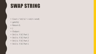 SWAP STRING
• Cout<<“str2 is:”<<str2<<endl;
• getch();
• Return 0;
• }
• Output ::
• Str1 is : F.SC Part 1
• Str2 is : F.SC Part 2
• Str1 is : F.SC Part 2
• Str2 is : F.SC Part 1
 